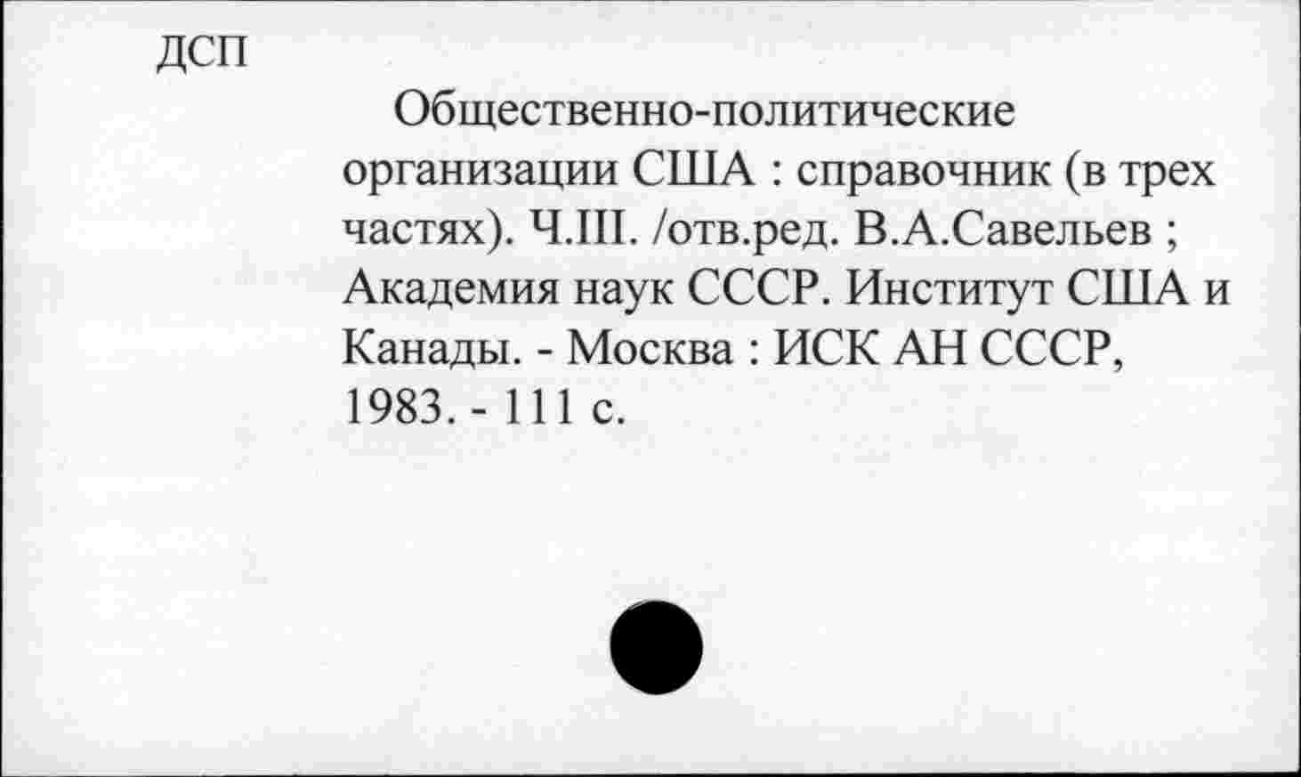 ﻿ДСП
Общественно-политические организации США : справочник (в трех частях). Ч.Ш. /отв.ред. В.А.Савельев ; Академия наук СССР. Институт США и Канады. - Москва : ИСК АН СССР, 1983.- 111 с.